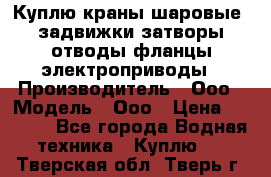 Куплю краны шаровые  задвижки затворы отводы фланцы электроприводы › Производитель ­ Ооо › Модель ­ Ооо › Цена ­ 2 000 - Все города Водная техника » Куплю   . Тверская обл.,Тверь г.